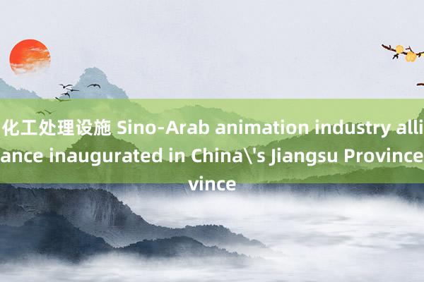 化工处理设施 Sino-Arab animation industry alliance inaugurated in China's Jiangsu Province